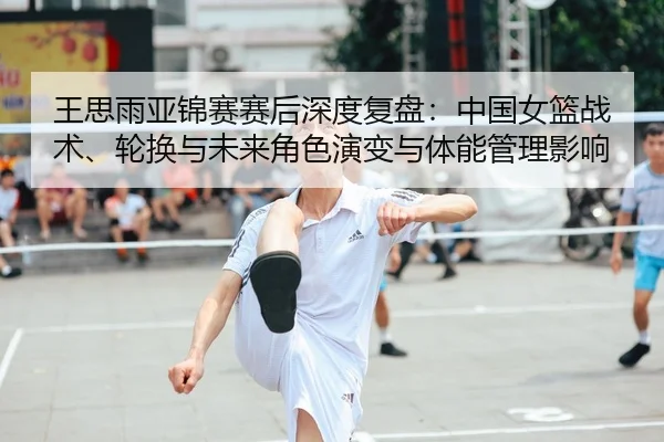 王思雨亚锦赛赛后深度复盘：中国女篮战术、轮换与未来角色演变与体能管理影响